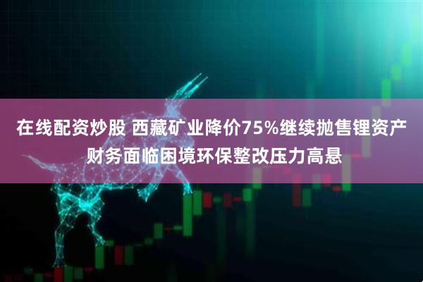 在线配资炒股 西藏矿业降价75%继续抛售锂资产 财务面临困境环保整改压力高悬