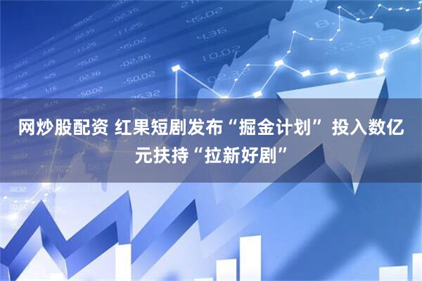 网炒股配资 红果短剧发布“掘金计划” 投入数亿元扶持“拉新好剧”