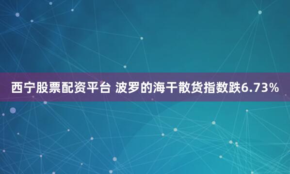 西宁股票配资平台 波罗的海干散货指数跌6.73%