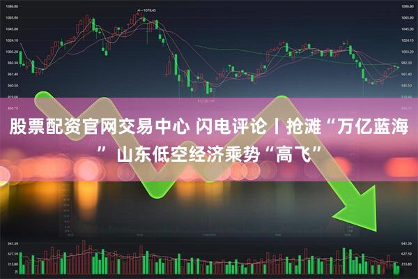 股票配资官网交易中心 闪电评论丨抢滩“万亿蓝海” 山东低空经济乘势“高飞”