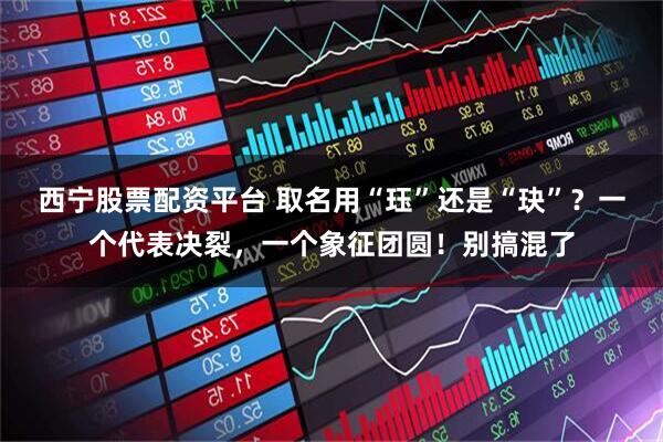 西宁股票配资平台 取名用“珏”还是“玦”？一个代表决裂，一个象征团圆！别搞混了