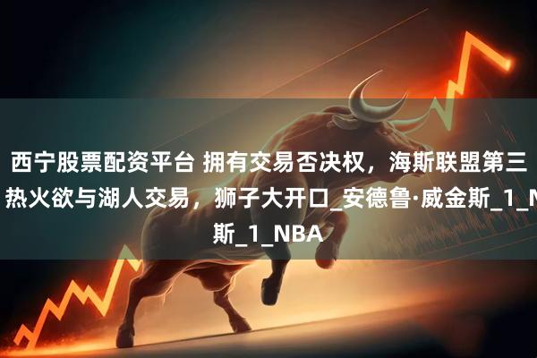 西宁股票配资平台 拥有交易否决权，海斯联盟第三位！热火欲与湖人交易，狮子大开口_安德鲁·威金斯_1_NBA