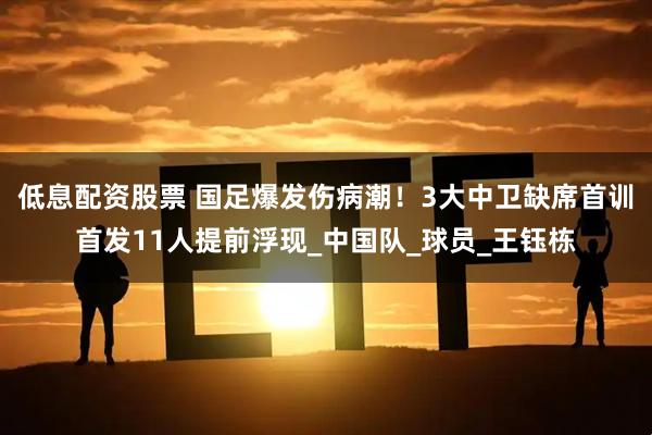 低息配资股票 国足爆发伤病潮！3大中卫缺席首训首发11人提前浮现_中国队_球员_王钰栋