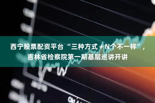 西宁股票配资平台 “三种方式＋N个不一样”，吉林省检察院第一期基层巡讲开讲