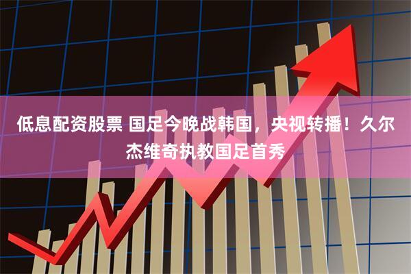 低息配资股票 国足今晚战韩国，央视转播！久尔杰维奇执教国足首秀