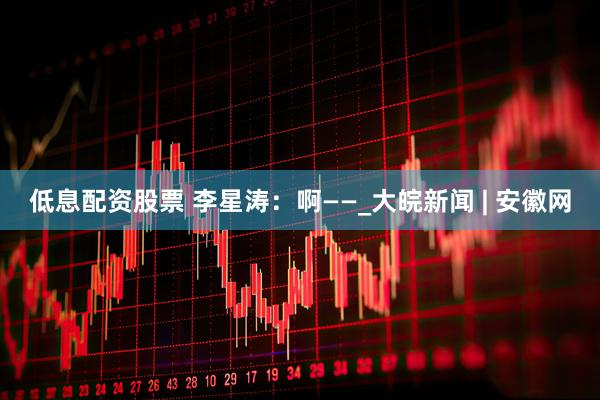 低息配资股票 李星涛：啊——_大皖新闻 | 安徽网