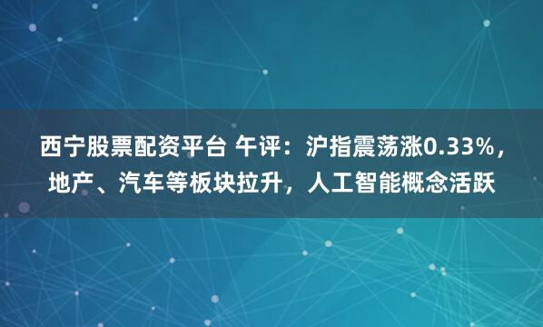 西宁股票配资平台 午评：沪指震荡涨0.33%，地产、汽车等板块拉升，人工智能概念活跃