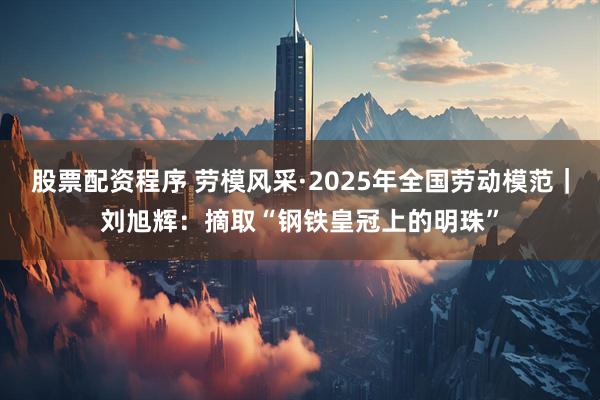 股票配资程序 劳模风采·2025年全国劳动模范｜刘旭辉：摘取“钢铁皇冠上的明珠”