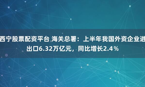 西宁股票配资平台 海关总署：上半年我国外资企业进出口6.32万亿元，同比增长2.4％
