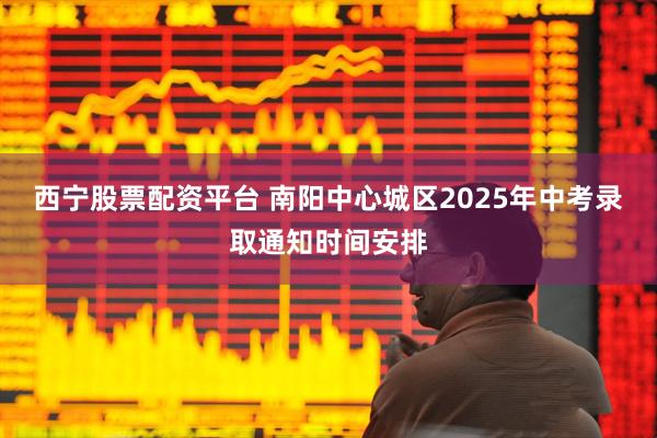 西宁股票配资平台 南阳中心城区2025年中考录取通知时间安排