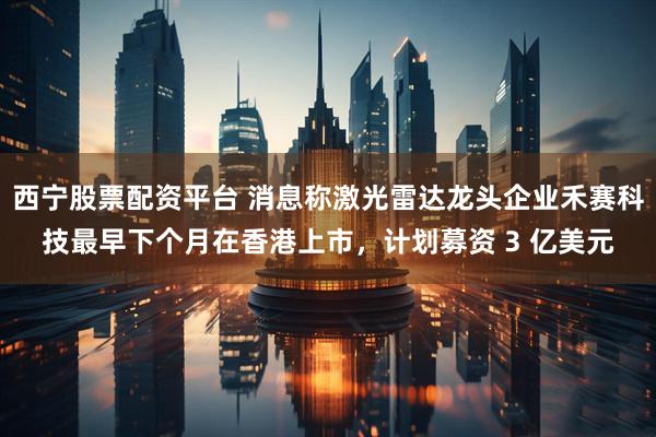 西宁股票配资平台 消息称激光雷达龙头企业禾赛科技最早下个月在香港上市，计划募资 3 亿美元