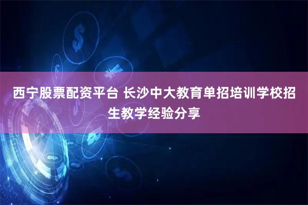 西宁股票配资平台 长沙中大教育单招培训学校招生教学经验分享