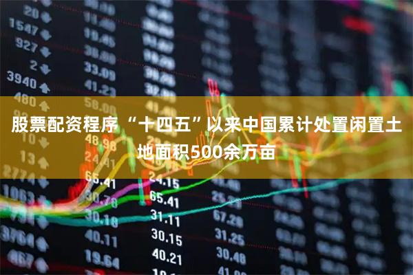 股票配资程序 “十四五”以来中国累计处置闲置土地面积500余万亩