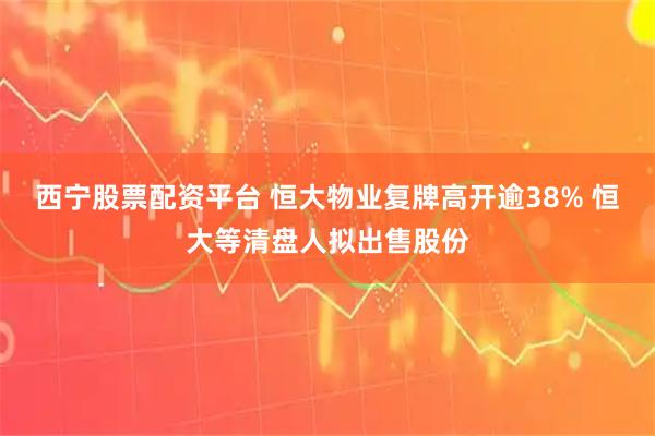 西宁股票配资平台 恒大物业复牌高开逾38% 恒大等清盘人拟出售股份
