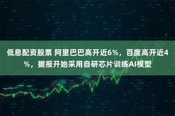 低息配资股票 阿里巴巴高开近6%，百度高开近4%，据报开始采用自研芯片训练AI模型