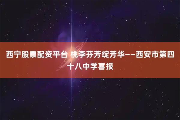 西宁股票配资平台 桃李芬芳绽芳华——西安市第四十八中学喜报