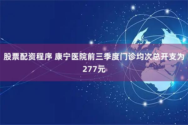 股票配资程序 康宁医院前三季度门诊均次总开支为277元