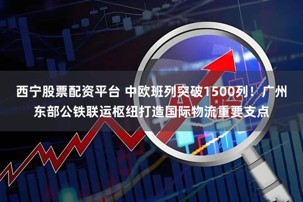 西宁股票配资平台 中欧班列突破1500列！广州东部公铁联运枢纽打造国际物流重要支点