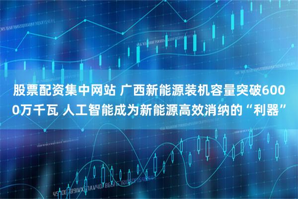 股票配资集中网站 广西新能源装机容量突破6000万千瓦 人工智能成为新能源高效消纳的“利器”